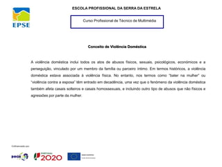 Curso Profissional de Técnico de Multimédia
ESCOLA PROFISSIONAL DA SERRA DA ESTRELA
Conceito de Violência Doméstica
A violência doméstica inclui todos os atos de abusos físicos, sexuais, psicológicos, económicos e a
perseguição, vinculado por um membro da família ou parceiro íntimo. Em termos históricos, a violência
doméstica estava associada à violência física. No entanto, nos termos como “bater na mulher” ou
“violência contra a esposa” têm entrado em decadência, uma vez que o fenómeno da violência doméstica
também afeta casais solteiros e casais homossexuais, e incluindo outro tipo de abusos que não físicos e
agressões por parte da mulher.
 