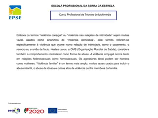 Curso Profissional de Técnico de Multimédia
ESCOLA PROFISSIONAL DA SERRA DA ESTRELA
Embora os termos “violência conjugal” ou “violência nas relações de intimidade” sejam muitas
vezes usados como sinónimos de “violência doméstica”, este termos referem-se
especificamente à violência que ocorre numa relação de intimidade, como o casamento, o
namoro ou a união de facto. Nestes casos, a OMS (Organização Mundial de Saúde), considera
também o comportamento controlador como forma de abuso. A violência conjugal ocorre tanto
em relações heterossexuais como homossexuais. Os agressores tanto podem ser homens
como mulheres. “Violência familiar” é um termo mais amplo, muitas vezes usado para incluir o
abuso infantil, o abuso de idosos e outros atos de violência contra membros da família.
 