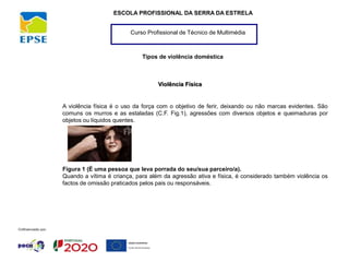 Curso Profissional de Técnico de Multimédia
ESCOLA PROFISSIONAL DA SERRA DA ESTRELA
Tipos de violência doméstica
Violência Física
A violência física é o uso da força com o objetivo de ferir, deixando ou não marcas evidentes. São
comuns os murros e as estaladas (C.F. Fig.1), agressões com diversos objetos e queimaduras por
objetos ou líquidos quentes.
Figura 1 (É uma pessoa que leva porrada do seu/sua parceiro/a).
Quando a vítima é criança, para além da agressão ativa e física, é considerado também violência os
factos de omissão praticados pelos pais ou responsáveis.
 