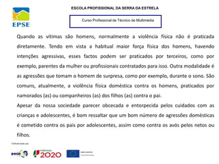 Curso Profissional de Técnico de Multimédia
ESCOLA PROFISSIONAL DA SERRA DA ESTRELA
Quando as vítimas são homens, normalmente a violência física não é praticada
diretamente. Tendo em vista a habitual maior força física dos homens, havendo
intenções agressivas, esses factos podem ser praticados por terceiros, como por
exemplo, parentes da mulher ou profissionais contratados para isso. Outra modalidade é
as agressões que tomam o homem de surpresa, como por exemplo, durante o sono. São
comuns, atualmente, a violência física doméstica contra os homens, praticados por
namorados (as) ou companheiros (as) dos filhos (as) contra o pai.
Apesar da nossa sociedade parecer obcecada e entorpecida pelos cuidados com as
crianças e adolescentes, é bom ressaltar que um bom número de agressões domésticas
é cometido contra os pais por adolescentes, assim como contra os avós pelos netos ou
filhos.
 