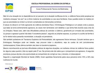Curso Profissional de Técnico de Multimédia
ESCOLA PROFISSIONAL DA SERRA DA ESTRELA
Não há uma situação de co dependência do (a) parceiro (a) à situação conflituosa do lar, a violência física pode perpetuar-se
mediante ameaças “ser pior” se a vítima reclamar às autoridades ou aos seus familiares. Essa questão existe na medida em
que as autoridades se omitem ou tornam complicadas as intervenções corretivas.
O abuso do álcool é um forte agravante da violência doméstica física. A Embriaguez Patológica é um estado onde a pessoa
que bebe se torna extremamente agressiva, às vezes nem lembrando com detalhes o que tenha feito durante essa crise de
ira (irritação). Nesse caso, além das dificuldades práticas de controlar a violência, geralmente por omissão das autoridades,
ou porque o agressor quando não bebe “é excelente pessoa”, segundo as próprias esposas, ou porque é o auxílio da família e
se for detido todos passarão necessidade, a situação vai persistindo.
São também portadores de Transtorno Explosivo da Personalidade, são agressores físicos teimosos. Convém lembrar que a
Embriaguez Patológica pode ser tratada, seja procurar tratar o alcoolismo, seja às custas de anti convulsivantes
(carbamazepina). Estes últimos também são úteis no transtorno explosivo.
Mesmo reconhecendo as terríveis dificuldades práticas de algumas situações, as mulheres vítimas de violência física podem
ter alguma culpa quando o fato se repetir pela 3ª vez. Na primeira ela não sabia que o companheiro era agressivo. A segunda
aconteceu porque ela deu uma oportunidade ao companheiro de corrigir-se mas, a terceira, é indesculpável.
Segundo a organização Mundial de Saúde (OMS), foram agredidas fisicamente pelos seus parceiros entre 10% a 34% das
mulheres do mundo.
 