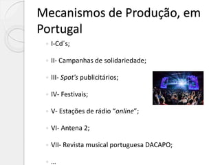 Mecanismos de Produção, em
Portugal
 I-Cd´s;
 II- Campanhas de solidariedade;
 III- Spot's publicitários;
 IV- Festivais;
 V- Estações de rádio “online”;
 VI- Antena 2;
 VII- Revista musical portuguesa DACAPO;
 …
 