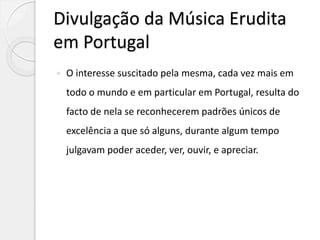 Divulgação da Música Erudita
em Portugal
 O interesse suscitado pela mesma, cada vez mais em
todo o mundo e em particular em Portugal, resulta do
facto de nela se reconhecerem padrões únicos de
excelência a que só alguns, durante algum tempo
julgavam poder aceder, ver, ouvir, e apreciar.
 
