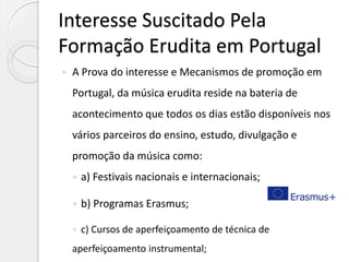 Interesse Suscitado Pela
Formação Erudita em Portugal
 A Prova do interesse e Mecanismos de promoção em
Portugal, da música erudita reside na bateria de
acontecimento que todos os dias estão disponíveis nos
vários parceiros do ensino, estudo, divulgação e
promoção da música como:
 a) Festivais nacionais e internacionais;
 b) Programas Erasmus;
 c) Cursos de aperfeiçoamento de técnica de
aperfeiçoamento instrumental;
 