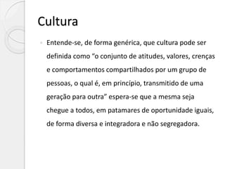 Cultura
 Entende-se, de forma genérica, que cultura pode ser
definida como “o conjunto de atitudes, valores, crenças
e comportamentos compartilhados por um grupo de
pessoas, o qual é, em princípio, transmitido de uma
geração para outra” espera-se que a mesma seja
chegue a todos, em patamares de oportunidade iguais,
de forma diversa e integradora e não segregadora.
 