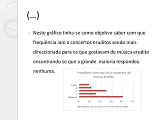 (…)
 Neste gráfico tinha-se como objetivo saber com que
frequência iam a concertos eruditos sendo mais
direccionada para os que gostavam de música erudita
encontrando se que a grande maioria respondeu
nenhuma.
 