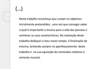 (…)
 Neste trabalho reconheço que cumpri os objetivos
inicialmente pretendidos , uma vez que consegui saber
o qual é importante a musica para a vida das pessoas e
conhecer as suas características. Na realização deste
trabalho dediquei o meu maior tempo á finalização do
mesmo, tentando sempre no aperfeiçoamento deste
trabalho e na sua aquisição do conteúdos relativos á
vertente musical.
 