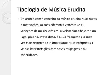 Tipologia de Música Erudita
 De acordo com o conceito da música erudita, suas raízes
e motivações, as suas diferentes vertentes e ou
variações da música clássica, revelam ainda hoje ter um
lugar próprio. Prova disso, é a sua frequente e o cada
vez mais recorrer de inúmeros autores e intérpretes a
velhas interpretações com novas roupagens e ou
sonoridades.
 