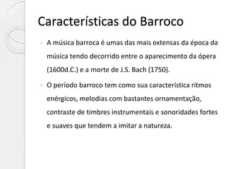 Características do Barroco
 A música barroca é umas das mais extensas da época da
música tendo decorrido entre o aparecimento da ópera
(1600d.C.) e a morte de J.S. Bach (1750).
 O período barroco tem como sua característica ritmos
enérgicos, melodias com bastantes ornamentação,
contraste de timbres instrumentais e sonoridades fortes
e suaves que tendem a imitar a natureza.
 