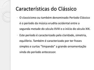 Características do Clássico
 O classicismo ou também denominado Período Clássico
é o período da música erudita ocidental entre a
segunda metade do século XVIII e o início do século XIX.
 Este período é caracterizado pela claridade, simetria,
equilíbrio. Também é caracterizado por ter frases
simples e curtas “limpando” a grande ornamentação
vinda do período antecessor.
 