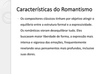Características do Romantismo
 Os compositores clássicos tinham por objetivo atingir o
equilíbrio entre a estrutura formal e a expressividade.
Os românticos vieram desequilibrar tudo. Eles
buscavam maior liberdade de forma, a expressão mais
intensa e vigorosa das emoções, frequentemente
revelando seus pensamentos mais profundos, inclusive
suas dores.
 