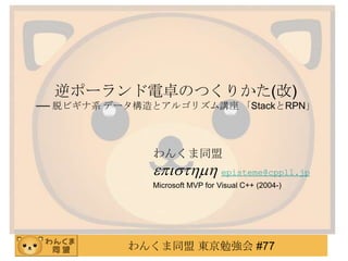 逆ポーランド電卓のつくりかた(改)
── 脱ビギナ系 データ構造とアルゴリズム講座 「StackとRPN」



              わんくま同盟
              episthmh episteme@cppll.jp
              Microsoft MVP for Visual C++ (2004-)




           わんくま同盟 東京勉強会 #77
 