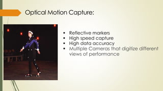  Reflective markers 
 High speed capture 
 High data accuracy 
 Multiple Cameras that digitize different 
views of performance 
 