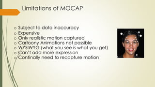 Limitations of MOCAP 
o Subject to data inaccuracy 
o Expensive 
o Only realistic motion captured 
o Cartoony Animations not possible 
o WYSIWYG (what you see is what you get) 
o Can’t add more expression 
o Continally need to recapture motion 
 