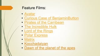 Feature Films: 
• Avatar 
• Curious Case of BenjaminButton 
• Pirates of the Carribean 
• The Incredible Hulk 
• Lord of the Rings 
• Polar Express 
• Matrix 
• Kocchadaiyan 
• Dawn of the planet of the apes 
 