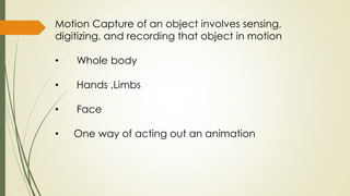 Motion Capture of an object involves sensing, 
digitizing, and recording that object in motion 
• Whole body 
• Hands ,Limbs 
• Face 
• One way of acting out an animation 
 