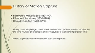 History of Motion Capture 
• Eadweard Maybridge (1830-1904) 
• Etienne-Jules Marey (1830-1904) 
• Harold Edgerton (1903-1990) 
Marey and Maybridge conducted human and animal motion studies by 
shooting multiple photographs of moving subjects over a short period of time. 
Harold Edgerton was the inventor of flash photography. 
 