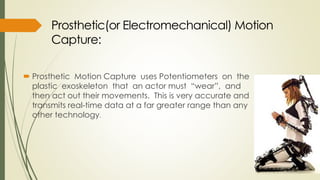  Prosthetic Motion Capture uses Potentiometers on the 
plastic exoskeleton that an actor must “wear”, and 
then act out their movements. This is very accurate and 
transmits real-time data at a far greater range than any 
other technology. 
 