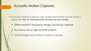  Acoustic Motion Capture uses audio transmitters on the actor’s 
body and Set of microphones receive sound waves. 
 Other sounds in frequency range can disrupt capture 
 Accuracy not as high as other systems 
 Limited Rage and Limited number of sensors 
 