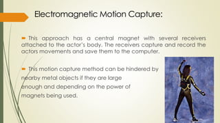 This approach has a central magnet with several receivers 
attached to the actor’s body. The receivers capture and record the 
actors movements and save them to the computer. 
 This motion capture method can be hindered by 
nearby metal objects if they are large 
enough and depending on the power of 
magnets being used. 
 