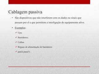 Cablagem passiva
• São dispositivos que não interferem com os dados ou sinais que
passam por el e que permitem a interligação do equipamento ativo.
• Exemplos:
 Ups;
 Bastidores;
 Calhas
 Réguas de alimentação de bastidores
 patch panel’s
 
