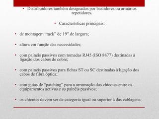• Distribuidores também designados por bastidores ou armários
repetidores.
• Características principais:
• de montagem “rack” de 19″ de largura;
• altura em função das necessidades;
• com painéis passivos com tomadas RJ45 (ISO 8877) destinadas à
ligação dos cabos de cobre;
• com painéis passivos para fichas ST ou SC destinadas à ligação dos
cabos de fibra óptica;
• com guias de “patching” para a arrumação dos chicotes entre os
equipamentos activos e os painéis passivos;
• os chicotes devem ser de categoria igual ou superior à das cablagens;
 