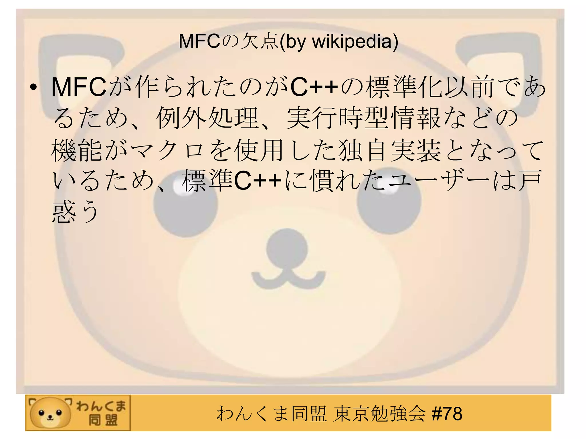MFCの欠点(by wikipedia)

• MFCが作られたのがC++の標準化以前であ
  るため、例外処理、実行時型情報などの
  機能がマクロを使用した独自実装となって
  いるため、標準C++に慣れたユーザーは戸
  惑う




         わんくま同盟 東京勉強会 #78
 
