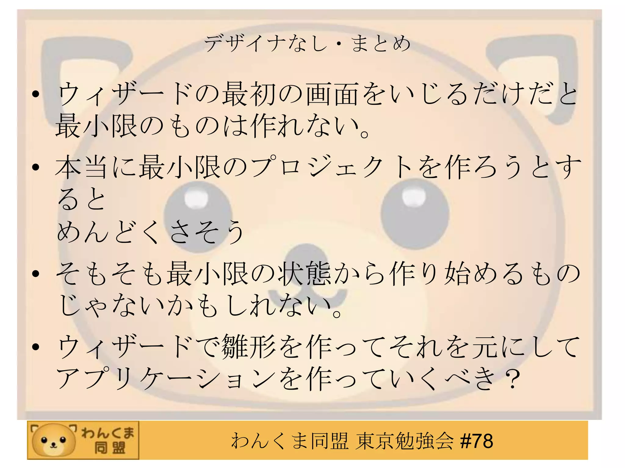 デザイナなし・まとめ

• ウィザードの最初の画面をいじるだけだと
  最小限のものは作れない。
• 本当に最小限のプロジェクトを作ろうとす
  ると
  めんどくさそう
• そもそも最小限の状態から作り始めるもの
  じゃないかもしれない。
• ウィザードで雛形を作ってそれを元にして
  アプリケーションを作っていくべき？

       わんくま同盟 東京勉強会 #78
 