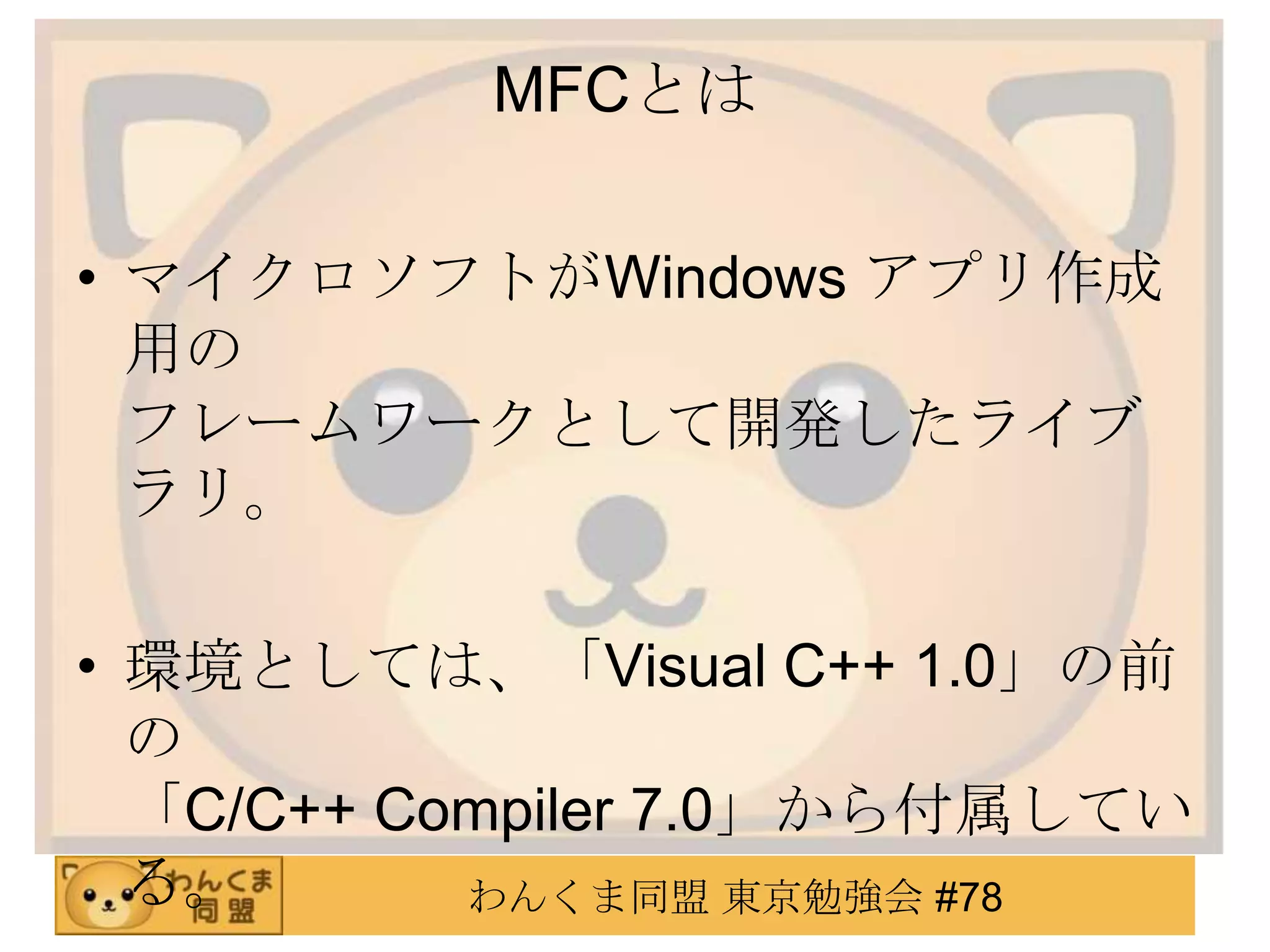 MFCとは

• マイクロソフトがWindows アプリ作成
  用の
  フレームワークとして開発したライブ
  ラリ。

• 環境としては、「Visual C++ 1.0」の前
  の
  「C/C++ Compiler 7.0」から付属してい
  る。       わんくま同盟 東京勉強会 #78
 