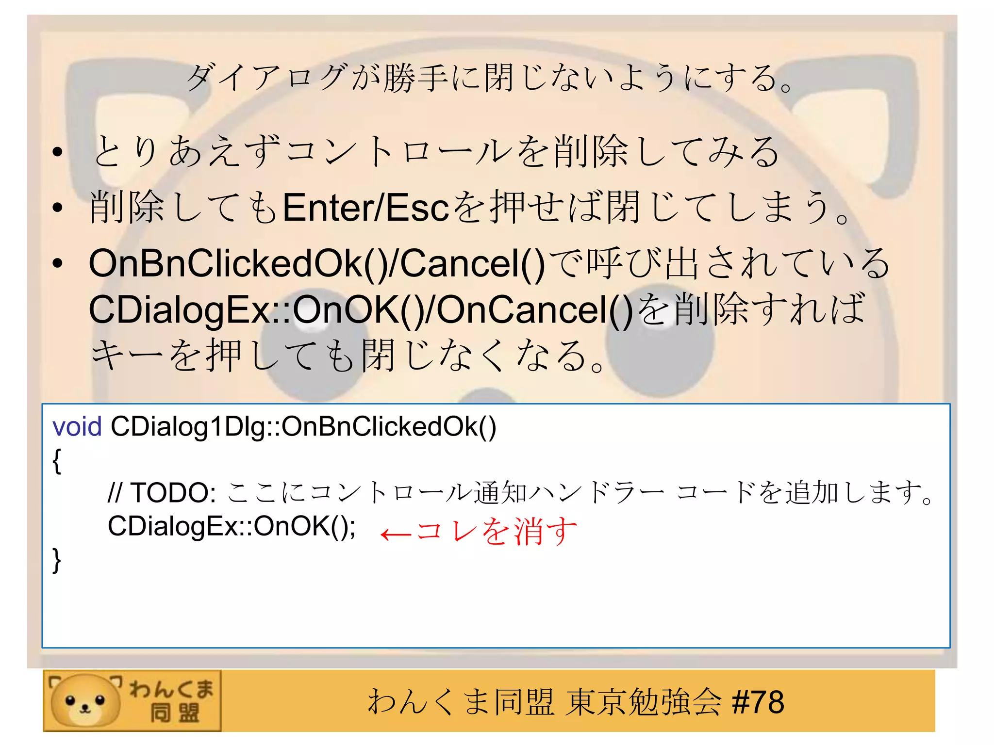 ダイアログが勝手に閉じないようにする。

• とりあえずコントロールを削除してみる
• 削除してもEnter/Escを押せば閉じてしまう。
• OnBnClickedOk()/Cancel()で呼び出されている
  CDialogEx::OnOK()/OnCancel()を削除すれば
  キーを押しても閉じなくなる。
void CDialog1Dlg::OnBnClickedOk()
{
     // TODO: ここにコントロール通知ハンドラー コードを追加します。
     CDialogEx::OnOK(); ←コレを消す
}




              わんくま同盟 東京勉強会 #78
 