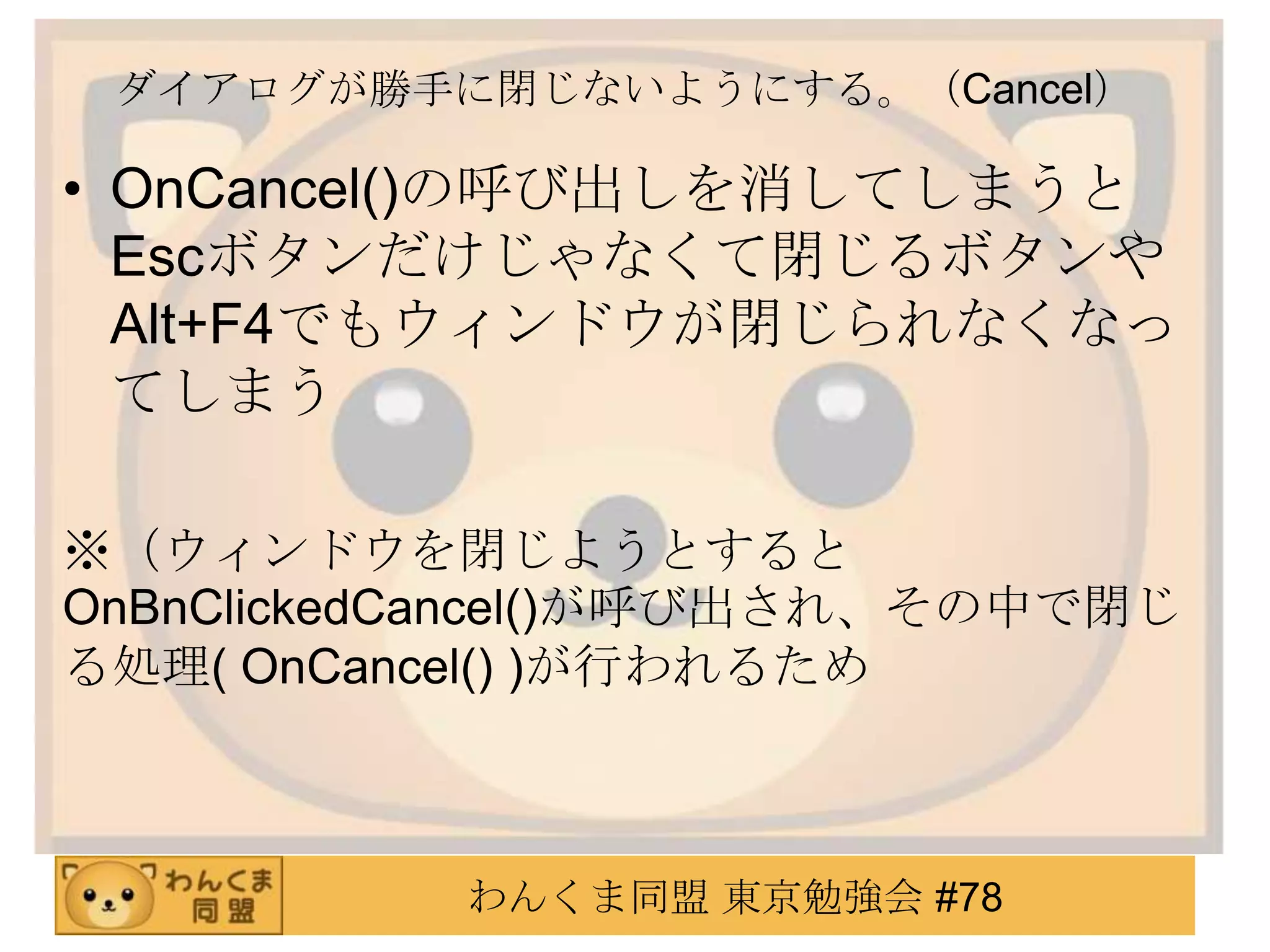 ダイアログが勝手に閉じないようにする。（Cancel）

• OnCancel()の呼び出しを消してしまうと
  Escボタンだけじゃなくて閉じるボタンや
  Alt+F4でもウィンドウが閉じられなくなっ
  てしまう

※（ウィンドウを閉じようとすると
OnBnClickedCancel()が呼び出され、その中で閉じ
る処理( OnCancel() )が行われるため



           わんくま同盟 東京勉強会 #78
 