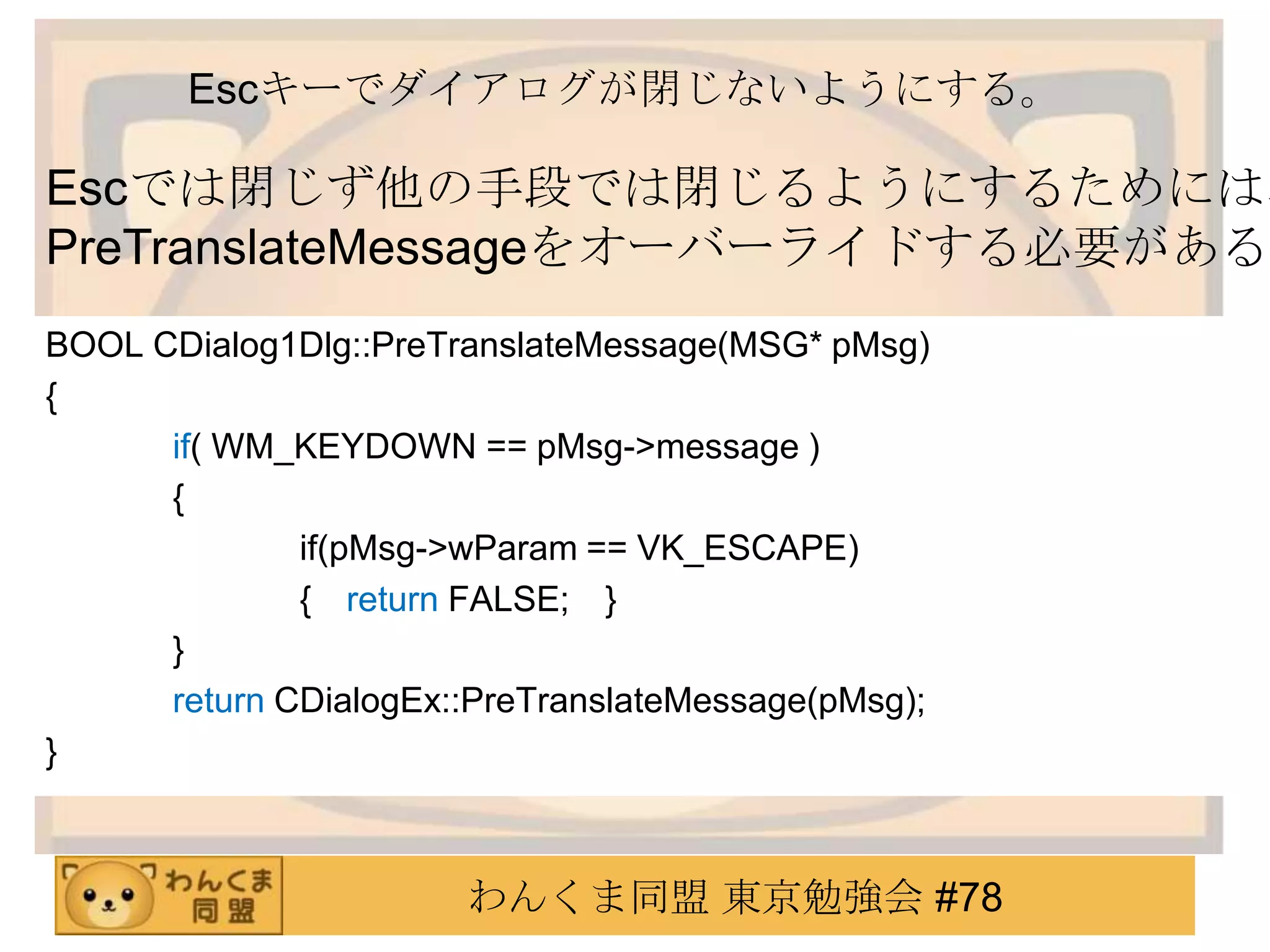 Escキーでダイアログが閉じないようにする。

Escでは閉じず他の手段では閉じるようにするためには、
PreTranslateMessageをオーバーライドする必要がある。
BOOL CDialog1Dlg::PreTranslateMessage(MSG* pMsg)
{
      if( WM_KEYDOWN == pMsg->message )
      {
              if(pMsg->wParam == VK_ESCAPE)
              { return FALSE; }
      }
      return CDialogEx::PreTranslateMessage(pMsg);
}



                       わんくま同盟 東京勉強会 #78
 