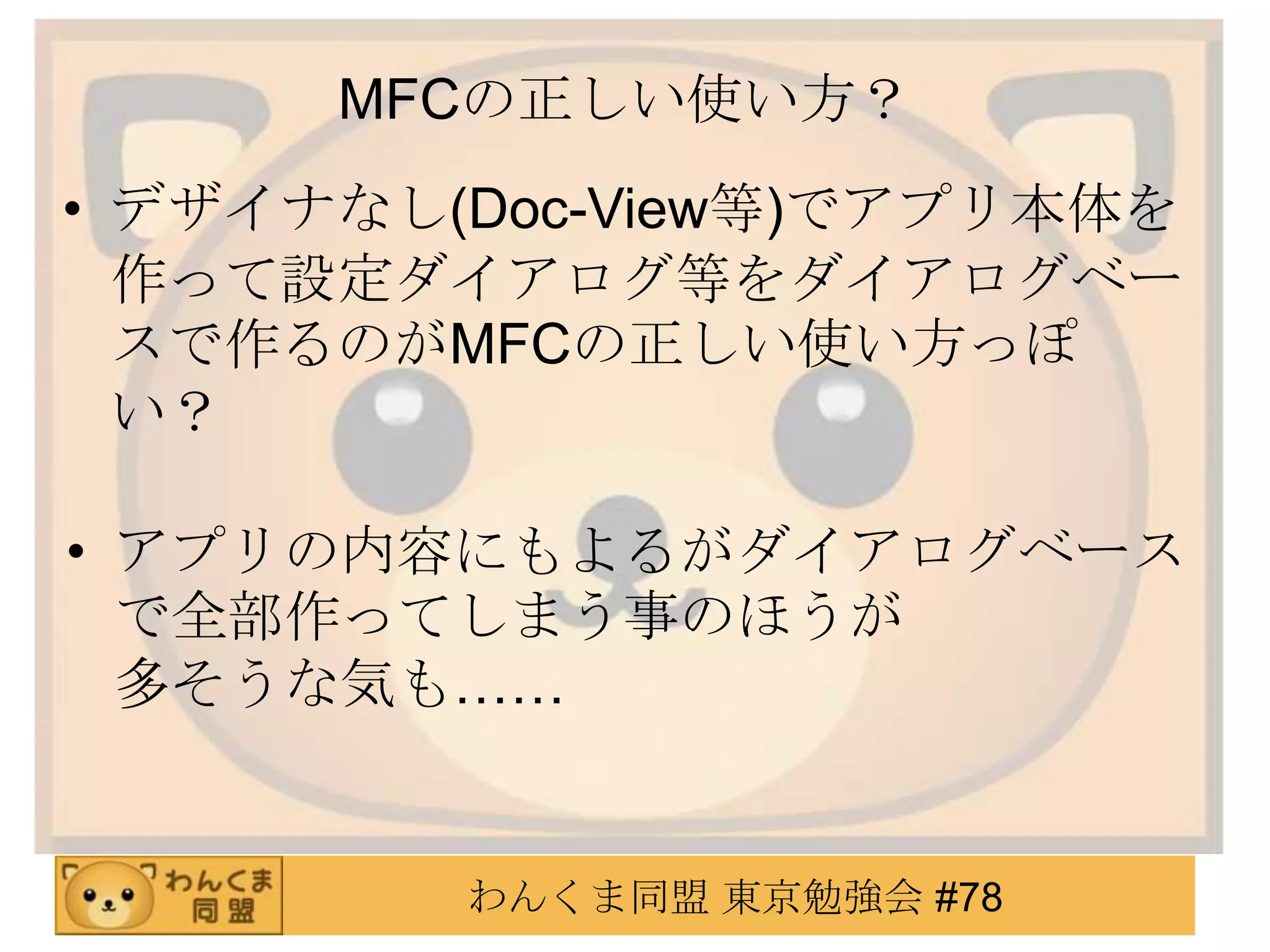 MFCの正しい使い方？
• デザイナなし(Doc-View等)でアプリ本体を
  作って設定ダイアログ等をダイアログベー
  スで作るのがMFCの正しい使い方っぽ
  い？

• アプリの内容にもよるがダイアログベース
  で全部作ってしまう事のほうが
  多そうな気も……


         わんくま同盟 東京勉強会 #78
 
