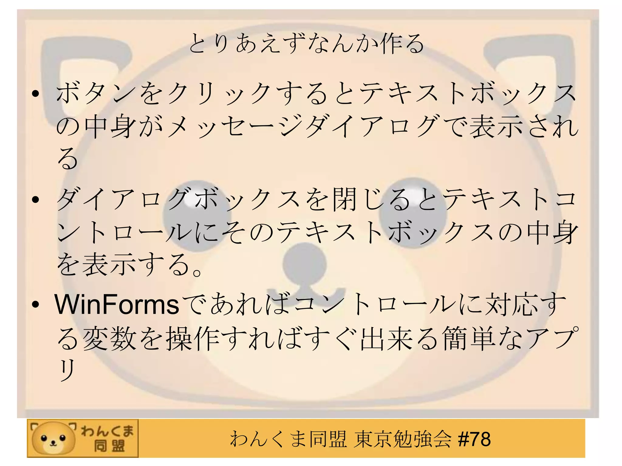 とりあえずなんか作る

• ボタンをクリックするとテキストボックス
  の中身がメッセージダイアログで表示され
  る
• ダイアログボックスを閉じるとテキストコ
  ントロールにそのテキストボックスの中身
  を表示する。
• WinFormsであればコントロールに対応す
  る変数を操作すればすぐ出来る簡単なアプ
  リ

        わんくま同盟 東京勉強会 #78
 