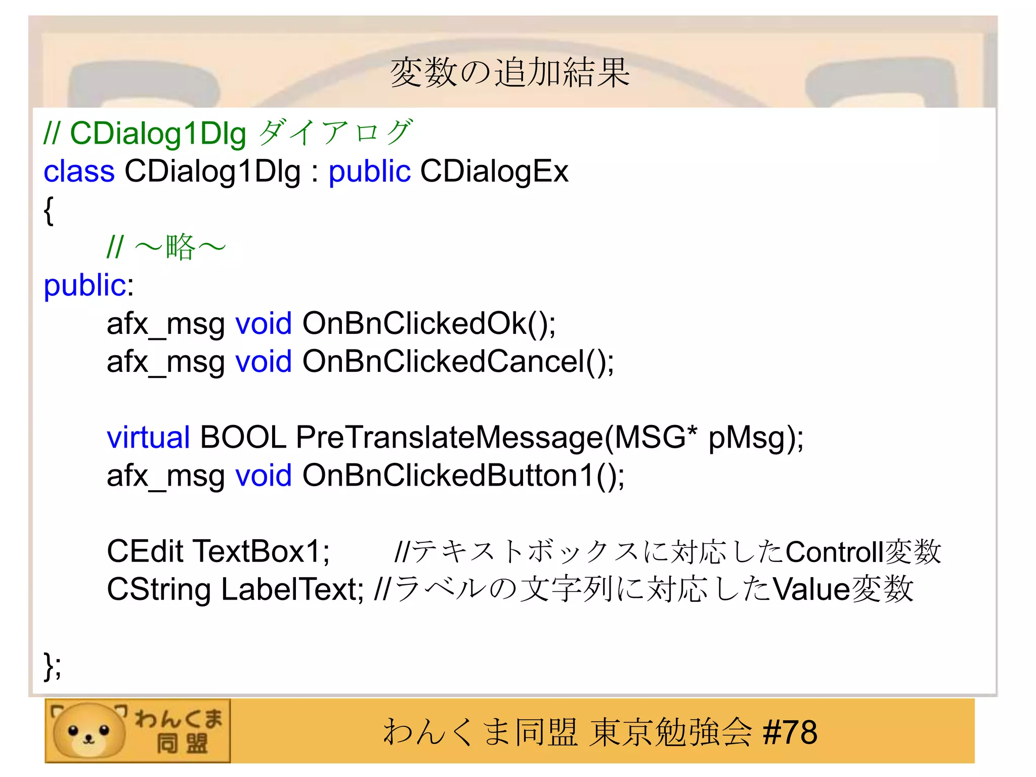 変数の追加結果
// CDialog1Dlg ダイアログ
class CDialog1Dlg : public CDialogEx
{
     // ～略～
public:
     afx_msg void OnBnClickedOk();
     afx_msg void OnBnClickedCancel();

     virtual BOOL PreTranslateMessage(MSG* pMsg);
     afx_msg void OnBnClickedButton1();

     CEdit TextBox1;      //テキストボックスに対応したControll変数
     CString LabelText; //ラベルの文字列に対応したValue変数

};

                      わんくま同盟 東京勉強会 #78
 