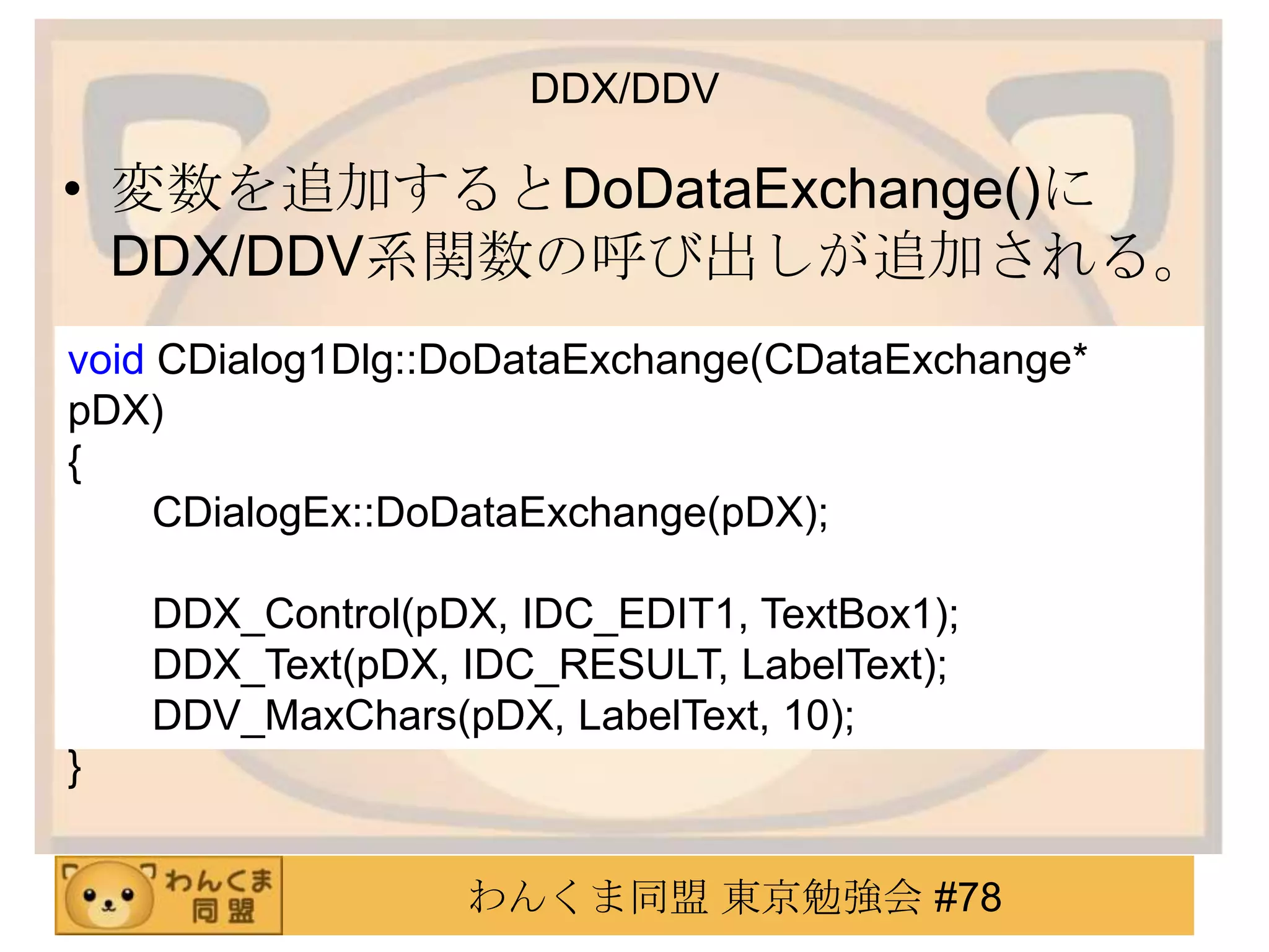 DDX/DDV

• 変数を追加するとDoDataExchange()に
  DDX/DDV系関数の呼び出しが追加される。
void CDialog1Dlg::DoDataExchange(CDataExchange*
pDX)
{
     CDialogEx::DoDataExchange(pDX);

    DDX_Control(pDX, IDC_EDIT1, TextBox1);
    DDX_Text(pDX, IDC_RESULT, LabelText);
    DDV_MaxChars(pDX, LabelText, 10);
}


                  わんくま同盟 東京勉強会 #78
 