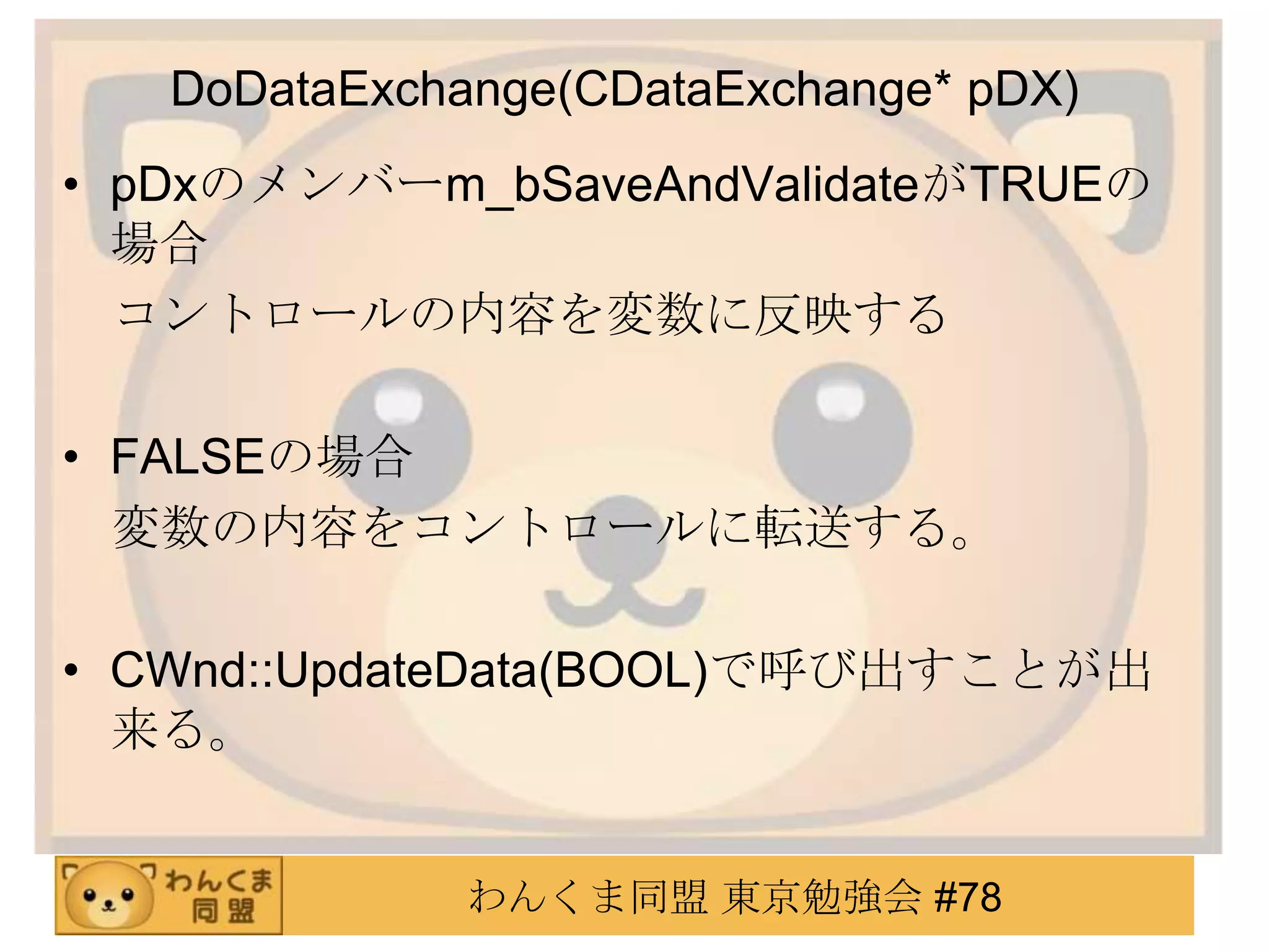 DoDataExchange(CDataExchange* pDX)
• pDxのメンバーm_bSaveAndValidateがTRUEの
  場合
  コントロールの内容を変数に反映する

• FALSEの場合
  変数の内容をコントロールに転送する。

• CWnd::UpdateData(BOOL)で呼び出すことが出
  来る。


              わんくま同盟 東京勉強会 #78
 