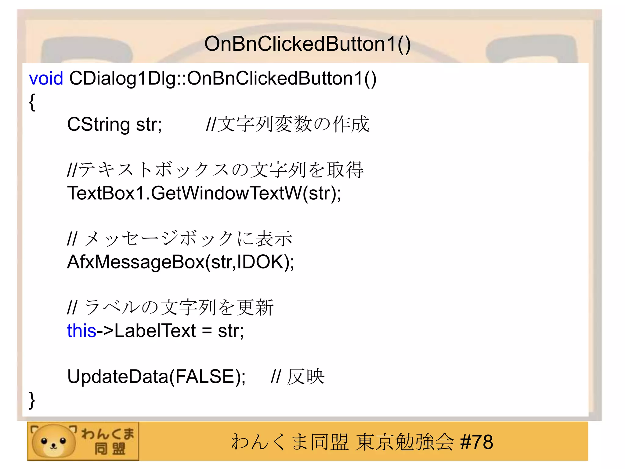 OnBnClickedButton1()
void CDialog1Dlg::OnBnClickedButton1()
{
     CString str;  //文字列変数の作成

    //テキストボックスの文字列を取得
    TextBox1.GetWindowTextW(str);

    // メッセージボックに表示
    AfxMessageBox(str,IDOK);

    // ラベルの文字列を更新
    this->LabelText = str;

    UpdateData(FALSE);    // 反映
}

                     わんくま同盟 東京勉強会 #78
 