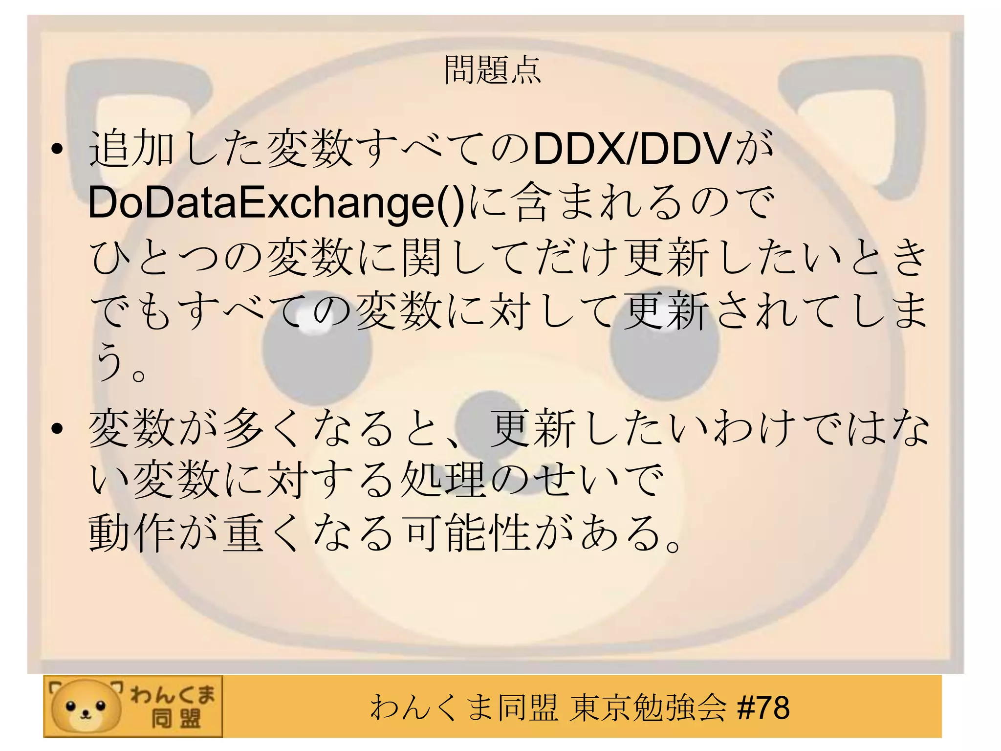 問題点

• 追加した変数すべてのDDX/DDVが
  DoDataExchange()に含まれるので
  ひとつの変数に関してだけ更新したいとき
  でもすべての変数に対して更新されてしま
  う。
• 変数が多くなると、更新したいわけではな
  い変数に対する処理のせいで
  動作が重くなる可能性がある。


         わんくま同盟 東京勉強会 #78
 