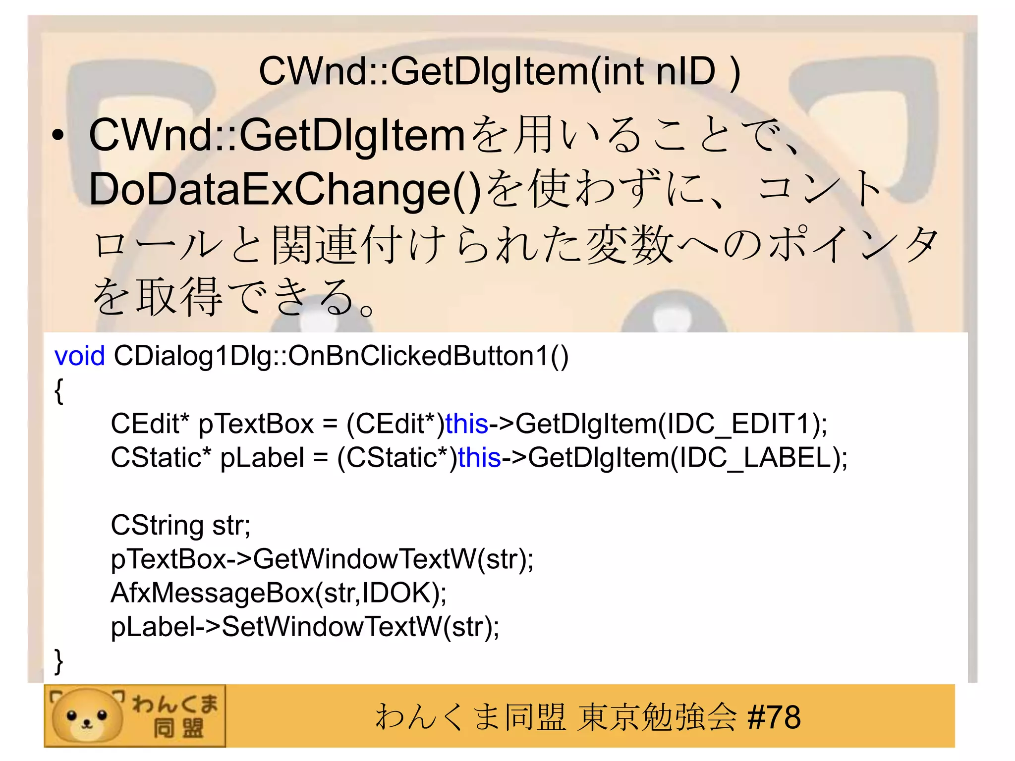 CWnd::GetDlgItem(int nID )
• CWnd::GetDlgItemを用いることで、
  DoDataExChange()を使わずに、コント
  ロールと関連付けられた変数へのポインタ
  を取得できる。
void CDialog1Dlg::OnBnClickedButton1()
{
     CEdit* pTextBox = (CEdit*)this->GetDlgItem(IDC_EDIT1);
     CStatic* pLabel = (CStatic*)this->GetDlgItem(IDC_LABEL);

    CString str;
    pTextBox->GetWindowTextW(str);
    AfxMessageBox(str,IDOK);
    pLabel->SetWindowTextW(str);
}

                        わんくま同盟 東京勉強会 #78
 