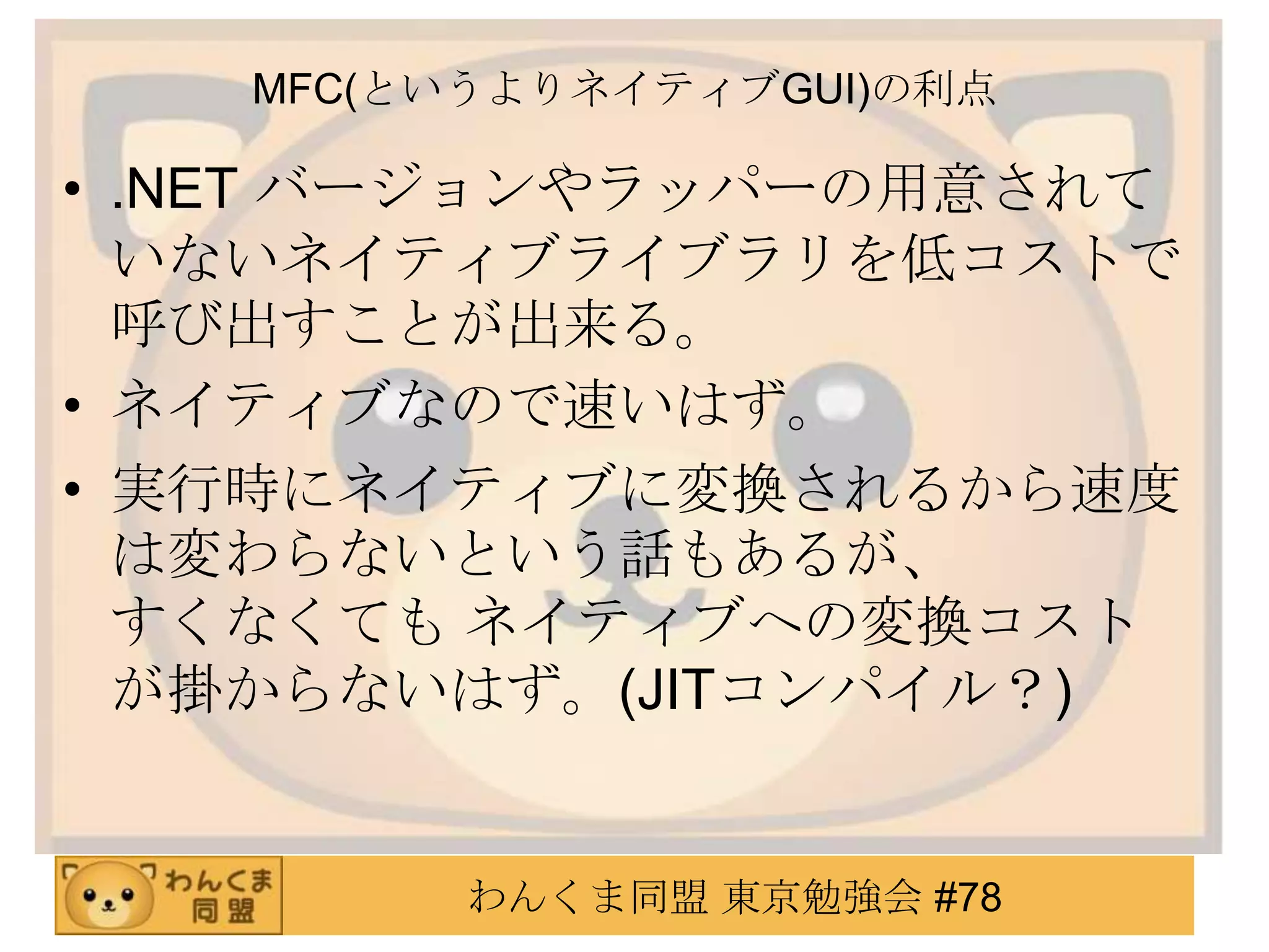 MFC(というよりネイティブGUI)の利点

• .NET バージョンやラッパーの用意されて
  いないネイティブライブラリを低コストで
  呼び出すことが出来る。
• ネイティブなので速いはず。
• 実行時にネイティブに変換されるから速度
  は変わらないという話もあるが、
  すくなくても ネイティブへの変換コスト
  が掛からないはず。(JITコンパイル？)


         わんくま同盟 東京勉強会 #78
 