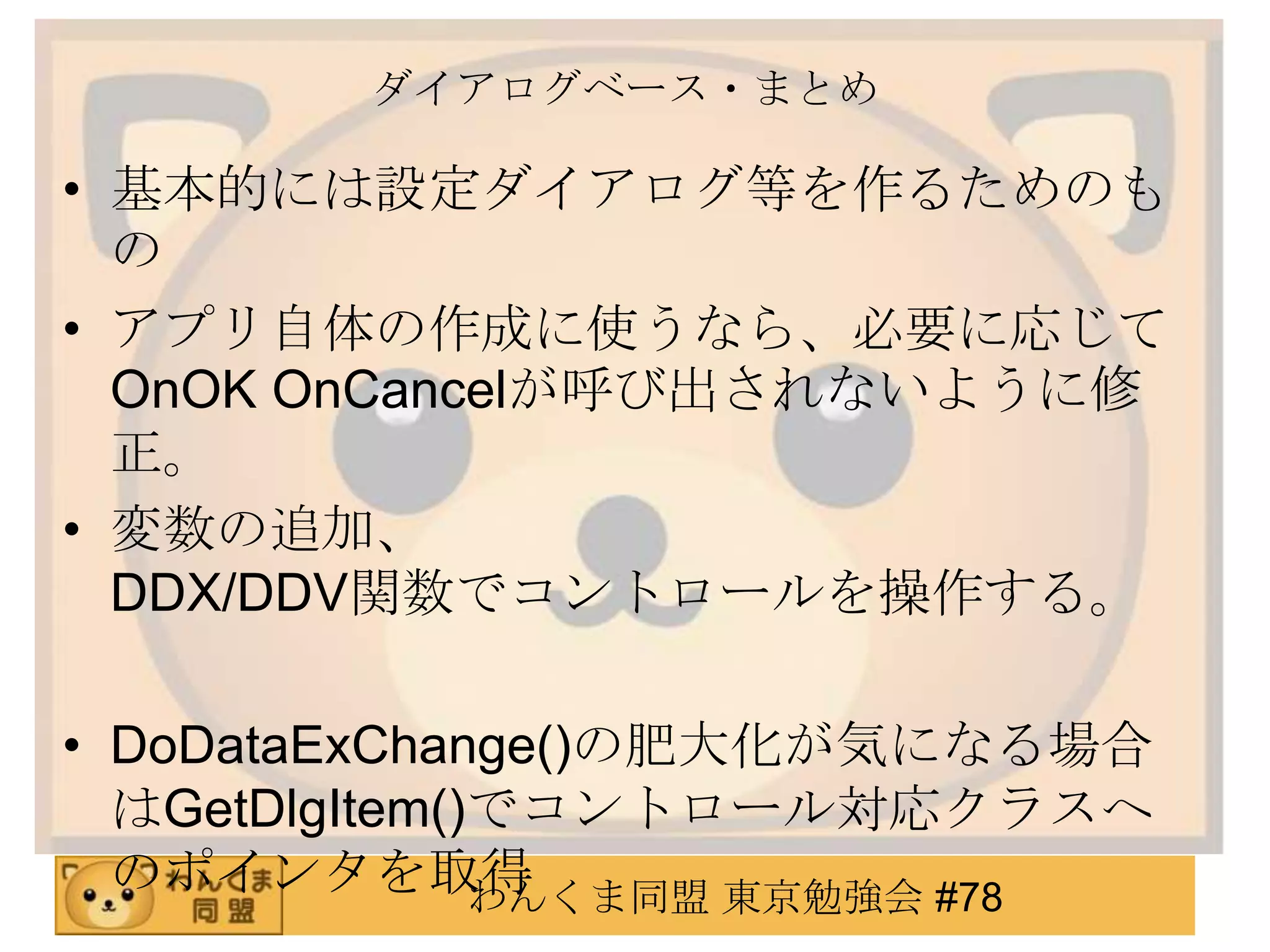 ダイアログベース・まとめ

• 基本的には設定ダイアログ等を作るためのも
  の
• アプリ自体の作成に使うなら、必要に応じて
  OnOK OnCancelが呼び出されないように修
  正。
• 変数の追加、
  DDX/DDV関数でコントロールを操作する。

• DoDataExChange()の肥大化が気になる場合
  はGetDlgItem()でコントロール対応クラスへ
  のポインタを取得     わんくま同盟 東京勉強会 #78
 