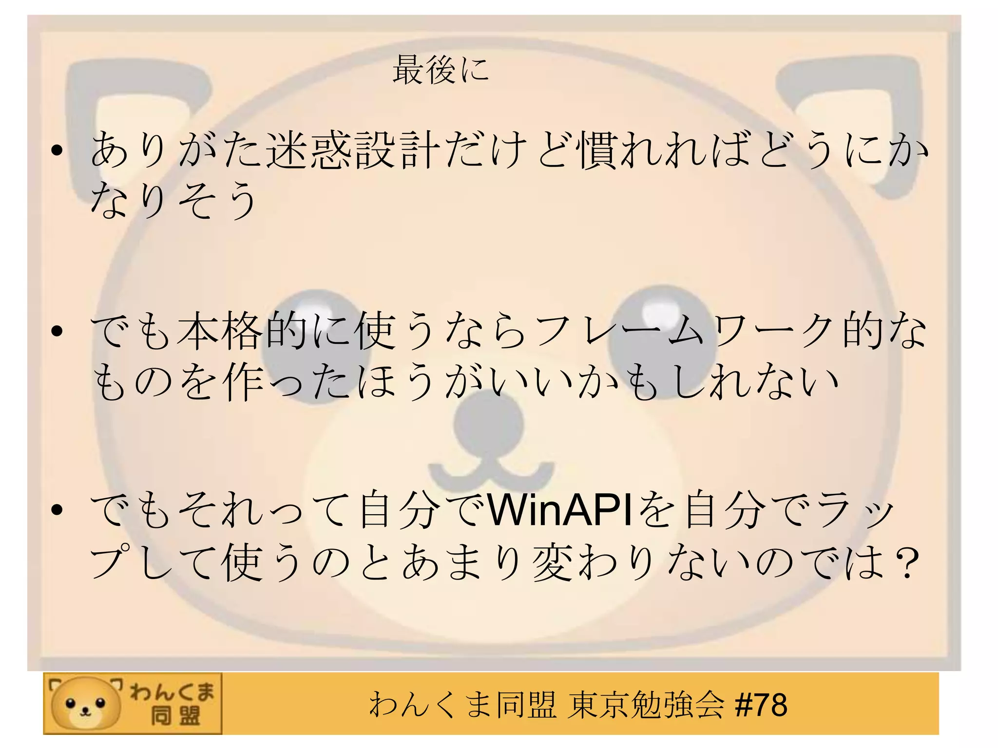 最後に

• ありがた迷惑設計だけど慣れればどうにか
  なりそう

• でも本格的に使うならフレームワーク的な
  ものを作ったほうがいいかもしれない

• でもそれって自分でWinAPIを自分でラッ
  プして使うのとあまり変わりないのでは？


        わんくま同盟 東京勉強会 #78
 