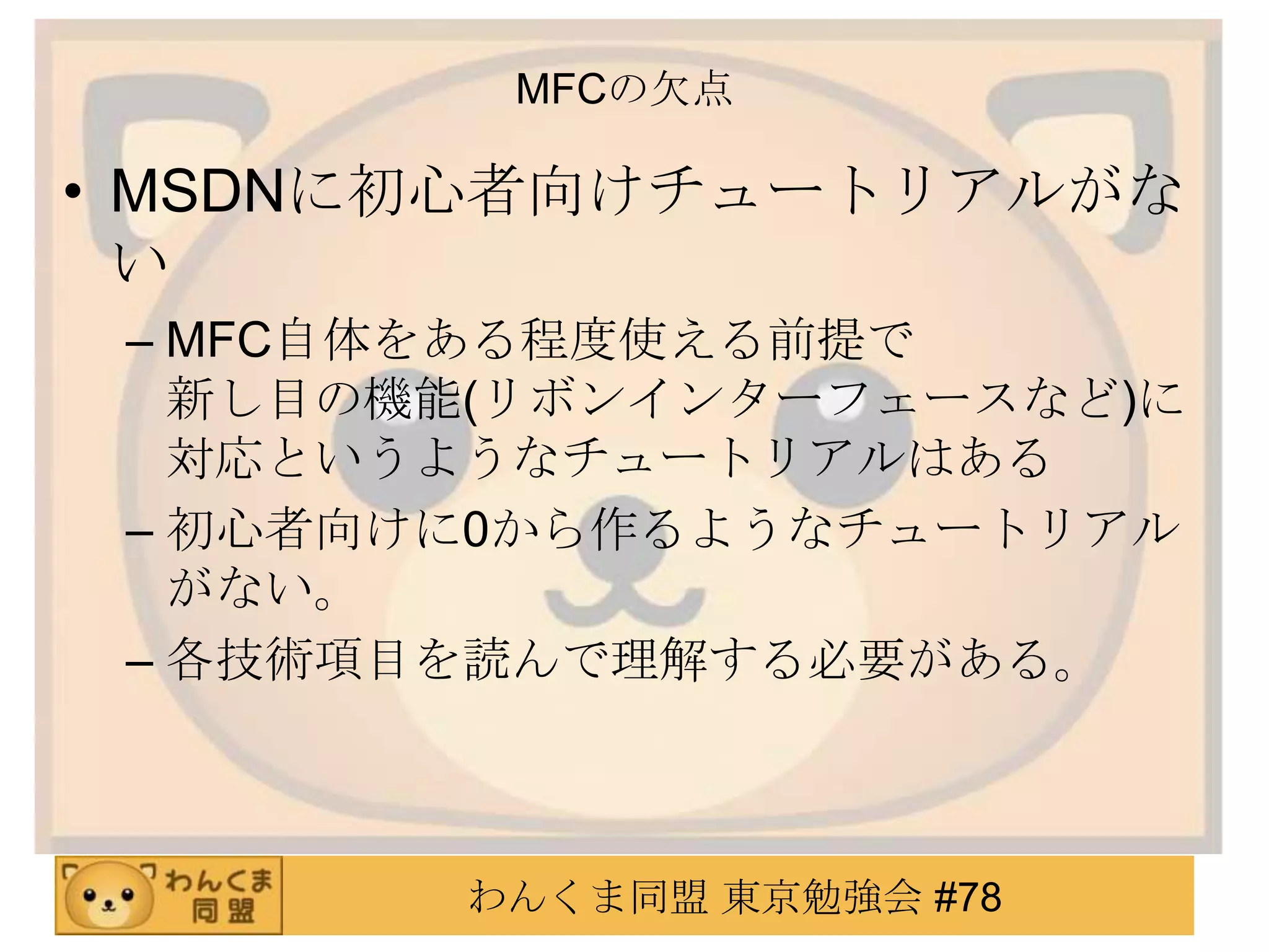MFCの欠点

• MSDNに初心者向けチュートリアルがな
  い
 – MFC自体をある程度使える前提で
   新し目の機能(リボンインターフェースなど)に
   対応というようなチュートリアルはある
 – 初心者向けに0から作るようなチュートリアル
   がない。
 – 各技術項目を読んで理解する必要がある。



        わんくま同盟 東京勉強会 #78
 
