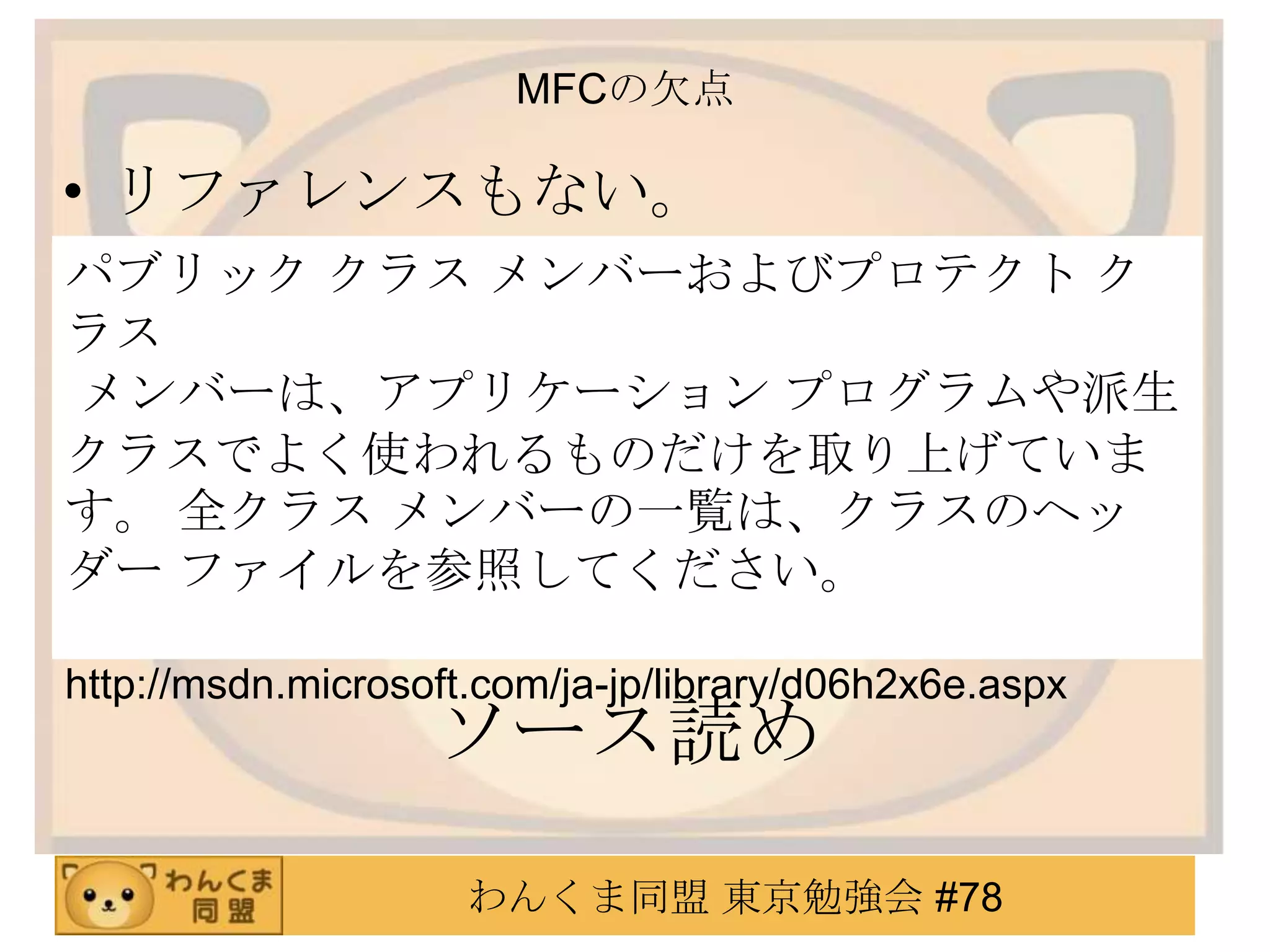 MFCの欠点

• リファレンスもない。
パブリック クラス メンバーおよびプロテクト ク
ラス
メンバーは、アプリケーション プログラムや派生
クラスでよく使われるものだけを取り上げていま
す。 全クラス メンバーの一覧は、クラスのヘッ
ダー ファイルを参照してください。

http://msdn.microsoft.com/ja-jp/library/d06h2x6e.aspx
                   ソース読め
                     わんくま同盟 東京勉強会 #78
 