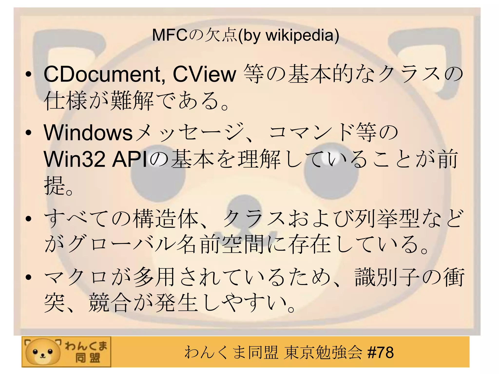 MFCの欠点(by wikipedia)

• CDocument, CView 等の基本的なクラスの
  仕様が難解である。
• Windowsメッセージ、コマンド等の
  Win32 APIの基本を理解していることが前
  提。
• すべての構造体、クラスおよび列挙型など
  がグローバル名前空間に存在している。
• マクロが多用されているため、識別子の衝
  突、競合が発生しやすい。

           わんくま同盟 東京勉強会 #78
 