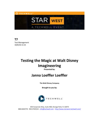  
	
  
	
  
	
  
T7	
  
Test	
  Management	
  
10/6/16	
  11:15	
  
	
  
	
  
	
  
	
  
	
  
Testing	
  the	
  Magic	
  at	
  Walt	
  Disney	
  
Imagineering	
  
Presented	
  by:	
  	
  
	
  
	
   Janna	
  Loeffler	
  Loeffler	
   	
  
	
  
The	
  Walt	
  Disney	
  Company	
  
	
  
Brought	
  to	
  you	
  by:	
  	
  
	
  	
  
	
  
	
  
	
  
	
  
350	
  Corporate	
  Way,	
  Suite	
  400,	
  Orange	
  Park,	
  FL	
  32073	
  	
  
888-­‐-­‐-­‐268-­‐-­‐-­‐8770	
  ·∙·∙	
  904-­‐-­‐-­‐278-­‐-­‐-­‐0524	
  -­‐	
  info@techwell.com	
  -­‐	
  http://www.starwest.techwell.com/	
  	
  	
  
	
  
	
  	
  
 