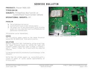 SERVICE BULLETIN
P R O D U CT: Phaser 7800 (03)
T7910-04-16
SUBJECT: PrinterDoes Not Turn On or
ControlPanelTouch Screen isBlank
OPERATIONAL GROUPS: All
PROBLE M
• The printerdoes not turn on
• ControlPanelTouch Screen isblank (dark)
• The green LED on the controlpanel isnot lit.Ifthe
green LED ison,then the issue isa differentone not
addressed inthisBulletin.
Thisproblem can be intermittent.
CAUSE
The 1.0 volt dc power supply on the Image Processor
board,FRU PN 960K72100 isnot able to turn on.
SOLUTION
Remove capacitorC 824 (indicated by yellow arrow) from
the Image Processor Board by cutting the leads with
diagonal cutters.Capacitor C 824 is shown in Figures 1
and 2. Figure 3 shows the IP board with the capacitor
removed.
Follow appropriateESD procedures to avoid damage to the
IPBoard.
Verify that the printer powers up successfully with a
couple of power on cycles spaced approximately 10
minutes apart.
Figure 1: Phaser 7800 IPBoard wide view
BulletinContact:James Brossard Intelnet: 8*875-3664 e-mail: james.brossard@xerox.com
SLDS Code: C94 Date:4/13/2012 page 1 of 2
 