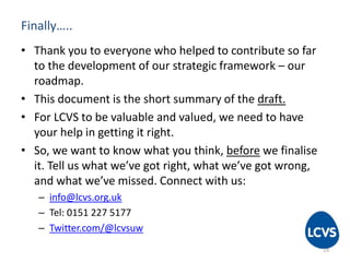 Finally….. 
• Thank you to everyone who helped to contribute so far 
to the development of our strategic framework – our 
roadmap. 
• This document is the short summary of the draft. 
• For LCVS to be valuable and valued, we need to have 
your help in getting it right. 
• So, we want to know what you think, before we finalise 
it. Tell us what we’ve got right, what we’ve got wrong, 
and what we’ve missed. Connect with us: 
– info@lcvs.org.uk 
– Tel: 0151 227 5177 
– Twitter.com/@lcvsuw 
19 
