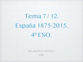 Tema 7 / 12.
España 1875-2015.
4º ESO.
IES GRUPO CÁNTICO.
2019.
 